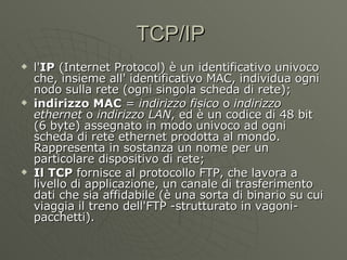 TCP/IP  l' IP  (Internet Protocol) è un identificativo univoco che, insieme all' identificativo MAC, individua ogni nodo sulla rete (ogni singola scheda di rete); indirizzo MAC  =  indirizzo fisico  o  indirizzo ethernet  o  indirizzo LAN , ed è un codice di 48 bit (6 byte) assegnato in modo univoco ad ogni scheda di rete ethernet prodotta al mondo. Rappresenta in sostanza un nome per un particolare dispositivo di rete; Il TCP  fornisce al protocollo FTP, che lavora a livello di applicazione, un canale di trasferimento dati che sia affidabile (è una sorta di binario su cui viaggia il treno dell'FTP -strutturato in vagoni-pacchetti). 