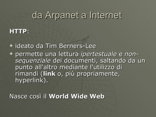da Arpanet a Internet  HTTP : ideato da Tim Berners-Lee permette una lettura  ipertestuale  e  non-sequenziale  dei documenti, saltando da un punto all'altro mediante l'utilizzo di rimandi ( link  o, più propriamente, hyperlink). Nasce così il  World Wide Web   