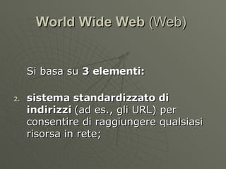 World Wide Web  (Web)  Si basa su  3 elementi: sistema standardizzato di indirizzi  (ad es., gli URL) per consentire di raggiungere qualsiasi risorsa in rete; 