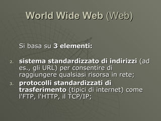 World Wide Web  (Web)  Si basa su  3 elementi: sistema standardizzato di indirizzi  (ad es., gli URL) per consentire di raggiungere qualsiasi risorsa in rete; protocolli standardizzati di trasferimento  (tipici di internet) come l'FTP, l'HTTP, il TCP/IP; 