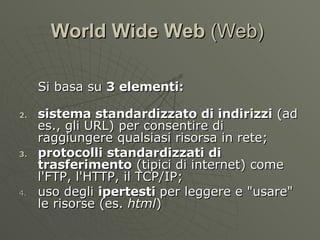 World Wide Web  (Web)  Si basa su  3 elementi: sistema standardizzato di indirizzi  (ad es., gli URL) per consentire di raggiungere qualsiasi risorsa in rete; protocolli standardizzati di trasferimento  (tipici di internet) come l'FTP, l'HTTP, il TCP/IP; uso degli  ipertesti  per leggere e &quot;usare&quot; le risorse (es.  html ) 