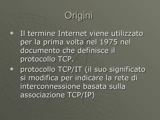 Origini  Il termine Internet viene utilizzato per la prima volta nel 1975 nel documento che definisce il protocollo TCP. protocollo TCP/IT (il suo significato si modifica per indicare la rete di interconnessione basata sulla associazione TCP/IP) 