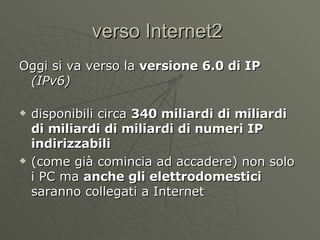 verso Internet2  Oggi si va verso la  versione 6.0 di IP   (IPv6) disponibili circa  340 miliardi di miliardi di miliardi di miliardi di numeri IP indirizzabili (come già comincia ad accadere) non solo i PC ma  anche gli elettrodomestici  saranno collegati a Internet 