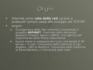 Origini  Internet come  rete delle reti  (grazie a protocolli comuni ossia allo sviluppo del TCP/IP) origini: Il progenitore della rete Internet è considerato il progetto  ARPANET , finanziato dalla Advanced Research Projects Agency (ARPA), una agenzia del Dipartimento della Difesa statunitense. furono messi in collegamento n(con una banda di 50 kb/sec.) 4 nodi: l'Università della California di Los Angeles, l'SRI di Stanford, l'Universita della California di Santa Barbara, e l'Università dello Utah. 