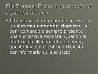 F ile  T ransfer  P rotocol ( protocollo di trasferimento file )  Il funzionamento generale si basa su un  sistema comando-risposta ; ad ogni comando è sempre presente una successiva risposta. Quando si effettua il collegamento al server, questo invia al client una risposta, per informarlo sul suo stato. 