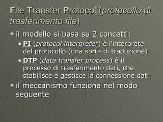 F ile  T ransfer  P rotocol ( protocollo di trasferimento file )  il modello si basa su 2 concetti: PI  ( protocol interpreter ) è l'interprete del protocollo (una sorta di traduzione) DTP  ( data transfer process ) è il processo di trasferimento dati, che stabilisce e gestisce la connessione dati. il meccanismo funziona nel modo seguente 