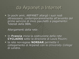 da Arpanet a Internet  In pochi anni, ARPANET allargò i suoi nodi oltreoceano, contemporaneamente all'avvento del primo servizio di invio pacchetti a pagamento: Telenet della BBN. Allargamenti della rete: In  Francia  inizia la costruzione della rete  CYCLADES  sotto la direzione di Louis Pouzin; la rete norvegese  NORSAR  permette il collegamento di Arpanet con lo  University College  di Londra. 
