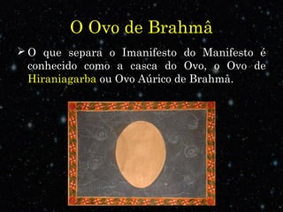 O Ovo de Brahmâ
 O que separa o Imanifesto do Manifesto é
conhecido como a casca do Ovo, o Ovo de
Hiraniagarba ou Ovo Aúrico de Brahmâ.
 