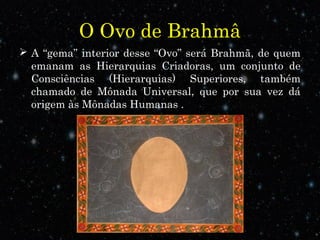 O Ovo de Brahmâ
 A “gema” interior desse “Ovo” será Brahmã, de quem
emanam as Hierarquias Criadoras, um conjunto de
Consciências (Hierarquias) Superiores, também
chamado de Mônada Universal, que por sua vez dá
origem às Mônadas Humanas .
 