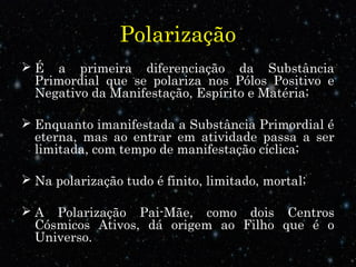 Polarização
 É a primeira diferenciação da Substância
Primordial que se polariza nos Pólos Positivo e
Negativo da Manifestação, Espírito e Matéria;
 Enquanto imanifestada a Substância Primordial é
eterna, mas ao entrar em atividade passa a ser
limitada, com tempo de manifestação cíclica;
 Na polarização tudo é finito, limitado, mortal;
 A Polarização Pai-Mãe, como dois Centros
Cósmicos Ativos, dá origem ao Filho que é o
Universo.
 