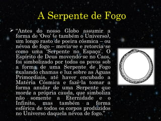 A Serpente de Fogo
 “Antes do nosso Globo assumir a
forma de ‘Ovo’ (e também o Universo),
um longo rasto de poeira cósmica – ou
névoa de fogo – movia-se e retorcia-se
como uma ‘Serpente no Espaço’. O
Espírito de Deus movendo-se no Caos,
foi simbolizado por todos os povos sob
a forma de uma Serpente de Fogo
exalando chamas e luz sobre as Águas
Primordiais, até haver encubado a
Matéria Cósmica e fazê-la tomar a
forma anular de uma Serpente que
morde a própria cauda, que simboliza
não somente a Eternidade e o
Infinito, mas também a forma
esférica de todos os corpos produzidos
no Universo daquela névoa de fogo.”
 