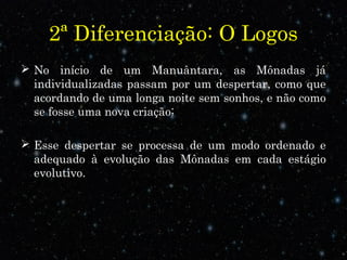 2ª Diferenciação: O Logos
 No início de um Manuântara, as Mônadas já
individualizadas passam por um despertar, como que
acordando de uma longa noite sem sonhos, e não como
se fosse uma nova criação;
 Esse despertar se processa de um modo ordenado e
adequado à evolução das Mônadas em cada estágio
evolutivo.
 