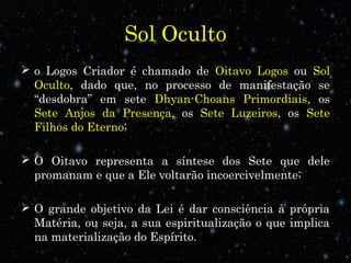 Sol Oculto
 o Logos Criador é chamado de Oitavo Logos ou Sol
Oculto, dado que, no processo de manifestação se
“desdobra” em sete Dhyan-Choans Primordiais, os
Sete Anjos da Presença, os Sete Luzeiros, os Sete
Filhos do Eterno;
 O Oitavo representa a síntese dos Sete que dele
promanam e que a Ele voltarão incoercivelmente;
 O grande objetivo da Lei é dar consciência à própria
Matéria, ou seja, a sua espiritualização o que implica
na materialização do Espírito.
 