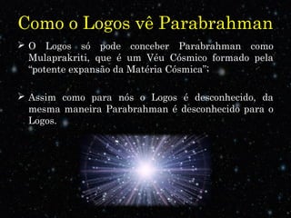 Como o Logos vê Parabrahman
 O Logos só pode conceber Parabrahman como
Mulaprakriti, que é um Véu Cósmico formado pela
“potente expansão da Matéria Cósmica”;
 Assim como para nós o Logos é desconhecido, da
mesma maneira Parabrahman é desconhecido para o
Logos..
 