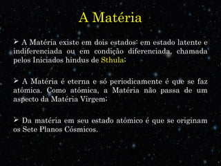 A Matéria
 A Matéria existe em dois estados: em estado latente e
indiferenciada ou em condição diferenciada, chamada
pelos Iniciados hindus de Sthula;
 A Matéria é eterna e só periodicamente é que se faz
atômica. Como atômica, a Matéria não passa de um
aspecto da Matéria Virgem;
 Da matéria em seu estado atômico é que se originam
os Sete Planos Cósmicos.
 