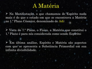 A Matéria
 Na Manifestação, o que chamamos de Espírito nada
mais é do que o estado em que se encontrava a Matéria
no 1.º Plano Cósmico, denominado de Adi;
 Vista do 7.º Plano, o Físico, a Matéria que constitui o
1.º Plano é para nós considerada como sendo Espírito;
 Em última análise, Espírito e Matéria são aspectos
com que se apresenta a Substância Primordial em sua
infinita divisibilidade.
 