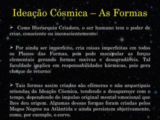 Ideação Cósmica – As Formas
 Como Hierarquia Criadora, o ser humano tem o poder de
criar, consciente ou inconscientemente;
 Por ainda ser imperfeito, cria coisas imperfeitas em todos
os Planos das Formas, pois pode manipular as forças
elementais gerando formas nocivas e desagradáveis. Tal
faculdade implica em responsabilidades kármicas, pois gera
choque de retorno;
 Tais formas assim criadas são efêmeras e não arquetipais
oriundas da Ideação Cósmica, tendendo a desaparecer com o
tempo, dependendo do impulso original mental-emocional que
lhes deu origem. Algumas dessas formas foram criadas pelos
Magos Negros na Atlântida e ainda persistem objetivamente,
como, por exemplo, o corvo.
 
