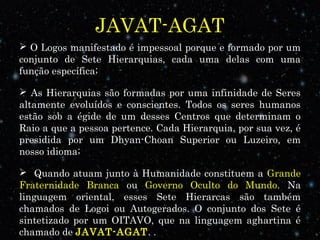JAVAT-AGAT
 O Logos manifestado é impessoal porque e formado por um
conjunto de Sete Hierarquias, cada uma delas com uma
função específica;
 As Hierarquias são formadas por uma infinidade de Seres
altamente evoluídos e conscientes. Todos os seres humanos
estão sob a égide de um desses Centros que determinam o
Raio a que a pessoa pertence. Cada Hierarquia, por sua vez, é
presidida por um Dhyan-Choan Superior ou Luzeiro, em
nosso idioma;
 Quando atuam junto à Humanidade constituem a Grande
Fraternidade Branca ou Governo Oculto do Mundo. Na
linguagem oriental, esses Sete Hierarcas são também
chamados de Logoi ou Autogerados. O conjunto dos Sete é
sintetizado por um OITAVO, que na linguagem aghartina é
chamado de JAVAT-AGAT. .
 