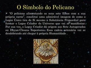 O Símbolo do Pelicano
 “O pelicano alimentando os seus sete filhos com a sua
própria carne”, constitui uma admirável imagem de como o
Logos Único tira de Si mesmo a Substância Primordial para
formar o Logos Criador do Universo que vai se manifestar.
Por sua vez, o Logos Criador dá origem aos Sete Autogerados
ou Dhyan-Choans Superiores. Essa cadeia setenária vai se
desdobrando até chegar à própria Humanidade .
 