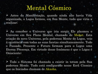 Mental Cósmico
 Antes da Manifestação, quando ainda não havia Vida
organizada, o Logos formou, em Sua Mente, tudo que viria a
realizar;
 Ao conceber o Universo que iria surgir Ele plasmou o
Universo em Seu Plano Mental, chamado de Mahat. Esta
criação do novo Universo, pela poderosa Mente do Logos, veio
à existência com todas as suas facetas simultaneamente. Todo
o Passado, Presente e Futuro formam para o Logos uma
Eterna Presença. Em virtude desse fenômeno é que o Logos é
Onisciente;
 Todo o Sistema foi chamado a existir in totum pela Sua
poderosa Mente. Tudo está configurado nesse Ecrã Cósmico
que os Iniciados chamam de Akasha.
 