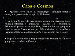 Caos e Cosmos
 Quando teve início a polarização, simultaneamente
começou o processo da criação do Universo;
 A formação da vida organizada passou por diversas fases.
Fundamentalmente iniciou-se quando a Substância
Primordial passou a se atomizar, deixando de ser compacta.
Este processo é conhecido por diferenciação da Substância
Primordial. Antes da diferenciação o que existia era o Caos;
 Depois de se iniciar a fragmentação da Substância Única é
que passou a existir o Cosmos.
 