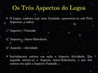 Os Três Aspectos do Logos
 O Logos, embora seja uma Unidade, apresenta-se sob Três
Aspectos, a saber:
1.º Aspecto – Vontade
2.º Aspecto – Amor-Sabedoria
3.º Aspecto – Atividade
 Inicialmente entrou em ação o Aspecto Atividade. Em
seguida ativou-se o Aspecto Amor-Sabedoria, e por fim
entrou em ação o Aspecto Vontade.
 