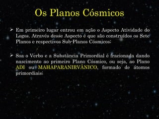 Os Planos Cósmicos
 Em primeiro lugar entrou em ação o Aspecto Atividade do
Logos. Através desse Aspecto é que são construídos os Sete
Planos e respectivos Sub-Planos Cósmicos;
 Soa o Verbo e a Substância Primordial é fracionada dando
nascimento ao primeiro Plano Cósmico, ou seja, ao Plano
ADI ou MAHAPARANIRVÂNICO, formado de átomos
primordiais;
 
