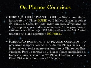 Os Planos Cósmicos
 FORMAÇÃO DO 4.º PLANO - BUDHI – Numa nova etapa,
formou-se o 4.º Plano BUDHI ou Búdhico. Iniciou-se com o
3.º Impulso. Como foi feito anteriormente, a vibração do
Logos captou quase todos os átomos de Atmã para formar
vórtices com 493
, ou seja, 117.649 partículas de Adi. Assim
nasceu o 3.º Plano Cósmico, o BÚDHICO;
 FORMAÇÃO DOS 5.º, 6.º E 7.º PLANOS CÓSMICOS – O
processo é sempre o mesmo. A partir dos Planos mais sutis,
já formados anteriormente, elaboram-se os Planos que lhes
sucedem. Para se formar os 7 Planos foram necessários 6
Impulsos. Assim sendo, o 7.º Plano Cósmico, ou seja, o
Plano Físico, foi criado com o 6.º Impulso.
 