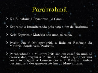 Parabrahmâ
 É a Substância Primordial, o Caos;
 Expressa o Imanifestado pois está além de Brahmâ;
 Nele Espírito e Matéria são uma só coisa;
 Possui em si Mulaprakriti, a Raiz ou Essência da
Matéria, donde vem Prakriti;
 Parabrahmân e Mulaprakriti são em essência uma só
coisa e dão origem à Purusha e Prakriti que, por sua
vez dão origem à Consciência e à Matéria, ambos
destinados a desaparecer ao fim do Manvantara.
 