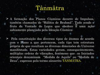 Tânmâtra
 A formação dos Planos Cósmicos decorre de Impulsos,
também chamados de “Hálitos de Brahmã”. Tudo sendo o
fruto da Vontade do Logos que obedece a uma ação
sabiamente planejada pela Ideação Cósmica;
 Pela constituição dos diversos tipos de átomos de acordo
com o Plano a que pertencem, cada tipo tem estrutura
própria de que resultam as diversas dimensões do Universo
manifestado. Estas variedades geram, consequentemente,
múltiplas ordens de vibrações, fenômeno que os Iniciados
orientais denominam “Medida de Aquilo” ou “Medida de
Deus”, expresso pelo termo sânscrito TÂNMÂTRA.
 