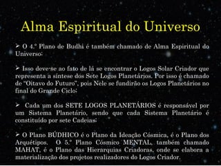 Alma Espiritual do Universo
 O 4.º Plano de Budhi é também chamado de Alma Espiritual do
Universo;
 Isso deve-se ao fato de lá se encontrar o Logos Solar Criador que
representa a síntese dos Sete Logos Planetários. Por isso é chamado
de “Oitavo do Futuro”, pois Nele se fundirão os Logos Planetários no
final do Grande Ciclo;
 Cada um dos SETE LOGOS PLANETÁRIOS é responsável por
um Sistema Planetário, sendo que cada Sistema Planetário é
constituído por sete Cadeias;
 O Plano BÚDHICO é o Plano da Ideação Cósmica, é o Plano dos
Arquétipos. O 5.º Plano Cósmico MENTAL, também chamado
MAHAT, é o Plano das Hierarquias Criadoras, onde se elabora a
materialização dos projetos realizadores do Logos Criador.
 