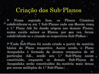 Criação dos Sub-Planos
 Numa segunda fase, os Planos Cósmicos
subdividiram-se em 7 Sub-Planos cada um. Assim como
o 1.º Plano Adi foi dando origem aos demais Planos,
numa escala menor os Planos, por sua vez, foram
subdividindo-se e criando os respectivos Sub-Planos ;
 Cada Sub-Plano foi sendo criado a partir da matéria
básica do Plano respectivo. Assim sendo, o Plano
Anupadaka é formado de átomos compostos de 49
partículas Adi., sendo seu 1.º Sub-Plano assim
constituído, enquanto os demais Sub-Planos de
Anupadaka serão constituídos de matéria mais densa
por serem múltiplos do 1.º Sub-Plano.;
 