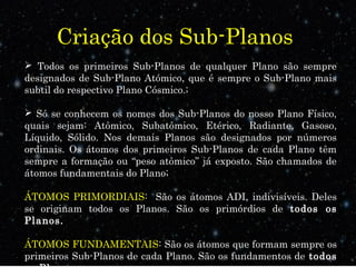 Criação dos Sub-Planos
 Todos os primeiros Sub-Planos de qualquer Plano são sempre
designados de Sub-Plano Atómico, que é sempre o Sub-Plano mais
subtil do respectivo Plano Cósmico.;
 Só se conhecem os nomes dos Sub-Planos do nosso Plano Físico,
quais sejam: Atômico, Subatômico, Etérico, Radiante, Gasoso,
Líquido, Sólido. Nos demais Planos são designados por números
ordinais. Os átomos dos primeiros Sub-Planos de cada Plano têm
sempre a formação ou “peso atômico” já exposto. São chamados de
átomos fundamentais do Plano;
ÁTOMOS PRIMORDIAIS: São os átomos ADI, indivisíveis. Deles
se originam todos os Planos. São os primórdios de todos os
Planos.
ÁTOMOS FUNDAMENTAIS: São os átomos que formam sempre os
primeiros Sub-Planos de cada Plano. São os fundamentos de todos
 