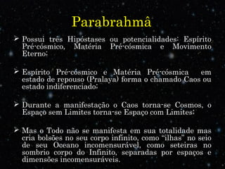 Parabrahmâ
 Possui três Hipóstases ou potencialidades: Espírito
Pré-cósmico, Matéria Pré-cósmica e Movimento
Eterno;
 Espírito Pré-cósmico e Matéria Pré-cósmica em
estado de repouso (Pralaya) forma o chamado Caos ou
estado indiferenciado;
 Durante a manifestação o Caos torna-se Cosmos, o
Espaço sem Limites torna-se Espaço com Limites;
 Mas o Todo não se manifesta em sua totalidade mas
cria bolsões no seu corpo infinito, como “ilhas” no seio
de seu Oceano incomensurável, como seteiras no
sombrio corpo do Infinito, separadas por espaços e
dimensões incomensuráveis.
 