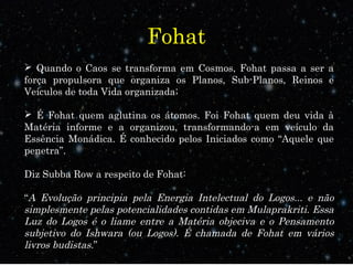 Fohat
 Quando o Caos se transforma em Cosmos, Fohat passa a ser a
força propulsora que organiza os Planos, Sub-Planos, Reinos e
Veículos de toda Vida organizada;
 É Fohat quem aglutina os átomos. Foi Fohat quem deu vida à
Matéria informe e a organizou, transformando-a em veículo da
Essência Monádica. É conhecido pelos Iniciados como “Aquele que
penetra”.
Diz Subba Row a respeito de Fohat:
“A Evolução principia pela Energia Intelectual do Logos... e não
simplesmente pelas potencialidades contidas em Mulaprakriti. Essa
Luz do Logos é o liame entre a Matéria objeciva e o Pensamento
subjetivo do Ishwara (ou Logos). É chamada de Fohat em vários
livros budistas.”
 