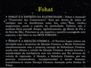 Fohat
 FOHAT É O ESPÍRITO DA ELETRICIDADE – Fohat é chamado
o “Construtor dos Construtores”. Está por detrás de todas as
energias que se manifestam como luz, calor, som, coesão,
magnetismo, sendo o espírito da eletricidade. Todavia, não é
nenhum Deus pessoal. Surgiu, simbolicamente, da Mente do Pai e
do Seio da Mãe. Polarizou-se em negativo e positivo assumindo sete
aspectos, e daí falar-se nos SETE FOHATS.;
 FOHAT E A IDEAÇÃO CÓSMICA – O Terceiro Logos entrou em
atividade com o despertar da Ideação Cósmica, a Mente Universal,
simultaneamente com o primeiro emergir da Substância Cósmica,
sendo esta última o veículo da Ideação Cósmica. Jamais haveria a
manifestação da inteligência sem um cérebro que lhe servisse de
veículo de expressão. A Ideação, a Sabedoria Cósmica, por um
processo transcendente, incompreensível à mente humana,
transformou-se numa Energia Cósmica chamada pelos hindus de
Fohat.
 