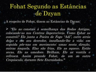 Fohat Segundo as Estâncias
de Dzyan
A respeito de Fohat, dizem as Estâncias de Dzyan:
 “Ele as constrói à semelhança das Rodas Antigas,
colocando-as nos Centros imperecíveis. Como Fohat as
constrói? Ele junta a Poeira de Fogo “Adi”, corre atrás
delas e em seu derredor, insuflando-lhe a vida; em
seguida põe-nas em movimento; umas nesta direção,
outras naquela. Elas são frias, Ele as aquece. Estão
secas, Ele as umedece. Brilham, Ele as ventila e
refresca. Assim procede Fohat, de um ao outro
Crepúsculo, durante Sete Eternidades.”
 