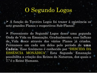 O Segundo Logos
 A função do Terceiro Logos foi trazer à existência os
sete grandes Planos e respectivos Sub-Planos;
 Proveniente do Segundo Logos desce uma segunda
Onda de Vida ou Emanação. Gradualmente, esse Influxo
de Vida desce através dos vários Planos já criados.
Permanece em cada um deles pelo período de uma
Cadeia. Esse fenômeno é conhecido por “DESCIDA DA
ESSÊNCIA MONÁDICA”. Esta Segunda Emanação
possibilita a criação dos Reinos da Natureza, dos quais o
7.º é o Reino Humano.
 