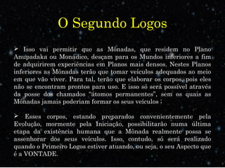 O Segundo Logos
 Isso vai permitir que as Mônadas, que residem no Plano
Anupadaka ou Monádico, desçam para os Mundos inferiores a fim
de adquirirem experiências em Planos mais densos. Nestes Planos
inferiores as Mônadas terão que tomar veículos adequados ao meio
em que vão viver. Para tal, terão que elaborar os corpos, pois eles
não se encontram prontos para uso. E isso só será possível através
da posse dos chamados “átomos permanentes”, sem os quais as
Mônadas jamais poderiam formar os seus veículos ;
 Esses corpos, estando preparados convenientemente pela
Evolução, mormente pela Iniciação, possibilitarão numa última
etapa da existência humana que a Mônada realmente possa se
assenhorar dos seus veículos. Isso, contudo, só será realizado
quando o Primeiro Logos estiver atuando, ou seja, o seu Aspecto que
é a VONTADE.
 