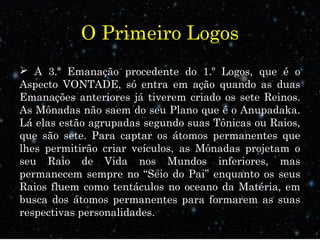 O Primeiro Logos
 A 3.ª Emanação procedente do 1.º Logos, que é o
Aspecto VONTADE, só entra em ação quando as duas
Emanações anteriores já tiverem criado os sete Reinos.
As Mônadas não saem do seu Plano que é o Anupadaka.
Lá elas estão agrupadas segundo suas Tônicas ou Raios,
que são sete. Para captar os átomos permanentes que
lhes permitirão criar veículos, as Mônadas projetam o
seu Raio de Vida nos Mundos inferiores, mas
permanecem sempre no “Seio do Pai” enquanto os seus
Raios fluem como tentáculos no oceano da Matéria, em
busca dos átomos permanentes para formarem as suas
respectivas personalidades.
 