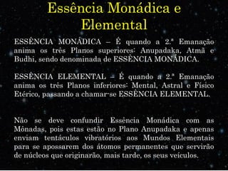 Essência Monádica e
Elemental
ESSÊNCIA MONÁDICA – É quando a 2.ª Emanação
anima os três Planos superiores: Anupadaka, Atmã e
Budhi, sendo denominada de ESSÊNCIA MONÁDICA.
ESSÊNCIA ELEMENTAL – É quando a 2.ª Emanação
anima os três Planos inferiores: Mental, Astral e Físico
Etérico, passando a chamar-se ESSÊNCIA ELEMENTAL.
Não se deve confundir Essência Monádica com as
Mônadas, pois estas estão no Plano Anupadaka e apenas
enviam tentáculos vibratórios aos Mundos Elementais
para se apossarem dos átomos permanentes que servirão
de núcleos que originarão, mais tarde, os seus veículos.
 