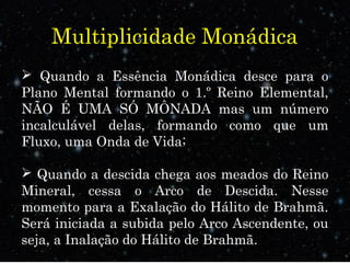 Multiplicidade Monádica
 Quando a Essência Monádica desce para o
Plano Mental formando o 1.º Reino Elemental,
NÃO É UMA SÓ MÔNADA mas um número
incalculável delas, formando como que um
Fluxo, uma Onda de Vida;
 Quando a descida chega aos meados do Reino
Mineral, cessa o Arco de Descida. Nesse
momento para a Exalação do Hálito de Brahmã.
Será iniciada a subida pelo Arco Ascendente, ou
seja, a Inalação do Hálito de Brahmã.
 