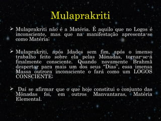 Mulaprakriti
 Mulaprakriti não é a Matéria. É aquilo que no Logos é
inconsciente, mas que na manifestação apresenta-se
como Matéria;
 Mulaprakriti, após Idades sem fim, após o imenso
trabalho feito sobre ela pelas Mônadas, tornar-se-á
finalmente consciente. Quando novamente Brahmã
despertar para mais um dos seus “Dias”, essa imensa
Massa outrora inconsciente o fará como um LOGOS
CONSCIENTE;
 Daí se afirmar que o que hoje constitui o conjunto das
Mônadas foi, em outros Manvantaras, Matéria
Elemental.
 