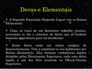 Devas e Elementais
 A Segunda Emanação (Segundo Logos) cria os Reinos
Elementais;
 Como se trata de um fantástico trabalho cósmico,
necessário se faz o concurso de Seres que já tenham
bastante experiência para tal desiderato;
 Esses Seres estão em vários estágios de
desenvolvimento. Vêm a constituir-se nos habitantes dos
Reinos Elementais. Eles formam verdadeiras legiões
dirigidas pelas Hierarquias Superiores, cada uma delas
ligada a um dos Sete Luzeiros ou Dhyan-Choans
Superiores.
 