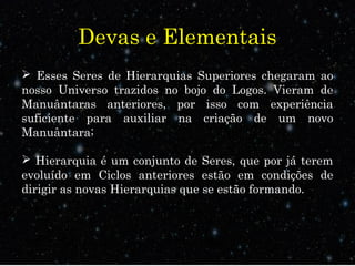Devas e Elementais
 Esses Seres de Hierarquias Superiores chegaram ao
nosso Universo trazidos no bojo do Logos. Vieram de
Manuântaras anteriores, por isso com experiência
suficiente para auxiliar na criação de um novo
Manuântara;
 Hierarquia é um conjunto de Seres, que por já terem
evoluído em Ciclos anteriores estão em condições de
dirigir as novas Hierarquias que se estão formando.
 