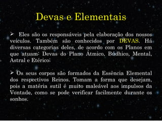 Devas e Elementais
 Eles são os responsáveis pela elaboração dos nossos
veículos. Também são conhecidos por DEVAS. Há
diversas categorias deles, de acordo com os Planos em
que atuam: Devas do Plano Átmico, Búdhico, Mental,
Astral e Etérico;
 Os seus corpos são formados da Essência Elemental
dos respectivos Reinos. Tomam a forma que desejam,
pois a matéria sutil é muito maleável aos impulsos da
Vontade, como se pode verificar facilmente durante os
sonhos.
 