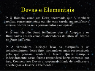 Devas e Elementais
 O Homem, como um Deva encarnado que é, também
realiza, conscientemente ou não, essa tarefa, ao modificar o
meio sutil com os seus pensamentos e emoções;
 É em virtude desse fenômeno que os Adeptos e os
Iluminados atuam como colaboradores da Obra do Eterno
na Face da Terra;
 A verdadeira Iniciação leva os discípulos a se
conscientizarem desse fato, tornando-os mais responsáveis
pelo que pensam, sentem e fazem. Quem manipula
indevidamente essas forças responderá karmicamente por
isso. Compete aos Devas a responsabilidade de melhorar e
aperfeiçoar a Essência Elemental.
 