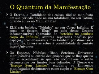 O Quantum da Manifestação
 O Eterno, a Totalidade das coisas, não se manifesta
em sua periodicidade na sua totalidade, no seu Totum,
quando entra no Manuântara;
 ELE cria bolsões, “Nódulos” no seu Corpo Infinito. É
como se fossem “ilhas” no seio desse Oceano
incomensurável chamadas de “seteiras no sombrio
corpo do Infinito”, seteiras separadas não só por
espaços incomensuráveis mas também por dimensões
diferentes. Ignora-se sobre a possibilidade de contato
inter-Universos;
 Os Espaços, Nódulos, Ilhas, Seteiras, Universos
manifestados ou outras designações que se lhes queira
dar – acreditando-se que são incontáveis – estão
circunscritos por limites bem definidos. O Eterno é o
“Espaço Sem Limites”, enquanto os Universos
manifestados designam-se como sendo o “Espaço Com
Limites”.
 