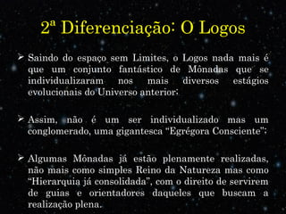 2ª Diferenciação: O Logos 
 Saindo do espaço sem Limites, o Logos nada mais é 
que um conjunto fantástico de Mônadas que se 
individualizaram nos mais diversos estágios 
evolucionais do Universo anterior; 
 Assim, não é um ser individualizado mas um 
conglomerado, uma gigantesca “Egrégora Consciente”; 
 Algumas Mônadas já estão plenamente realizadas, 
não mais como simples Reino da Natureza mas como 
“Hierarquia já consolidada”, com o direito de servirem 
de guias e orientadores daqueles que buscam a 
realização plena. 
 