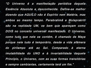 “O Universo é a manifestação periódica daquela 
Essência Absoluta e desconhecida. Define-se melhor 
dizendo que AQUILO não é Espírito nem Matéria, mas 
ambos ao mesmo tempo. Parabrahmã e Mulaprakriti 
são na realidade UM, se bem que apareçam como 
DOIS no conceito universal manifestado. O Universo, 
como tudo que nele se contém, é chamado de Maya 
porque nele tudo é temporário, desde a vida efémera 
do pirilampo até ao Sol. Comparado à eterna 
imutabilidade do UNO e à invariabilidade daquele 
Princípio, o Universo, com as suas formas transitórias 
e sempre cambiantes, certamente terá um fim.” 
 